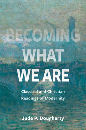 Becoming What We Are: Classical and Christian Readings of Modernity by Jude P. Dougherty